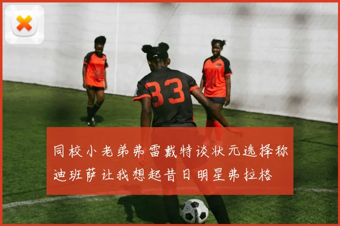 同校小老弟弗雷戴特谈状元选择称迪班萨让我想起昔日明星弗拉格