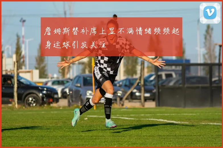 詹姆斯替补席上显不满情绪频频起身运球引发关注