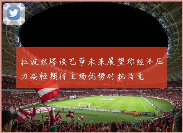 拉波尔塔谈巴萨未来展望称经济压力减轻期待主场优势对抗马竞