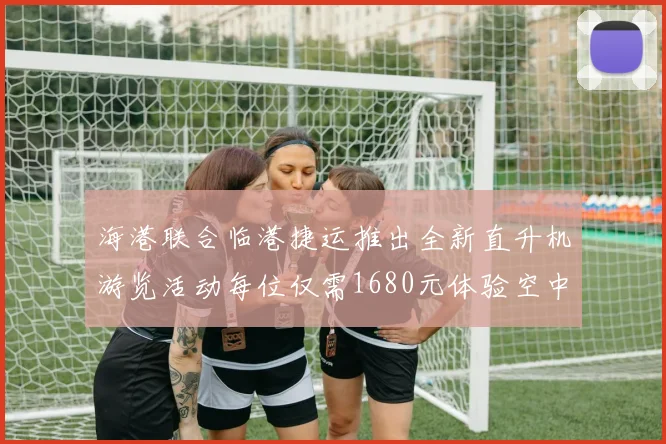 海港联合临港捷运推出全新直升机游览活动每位仅需1680元体验空中美景
