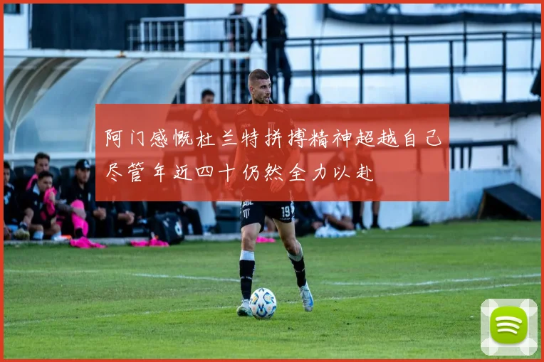 阿门感慨杜兰特拼搏精神超越自己尽管年近四十仍然全力以赴