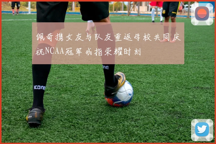 佩奇携女友与队友重返母校共同庆祝NCAA冠军戒指荣耀时刻