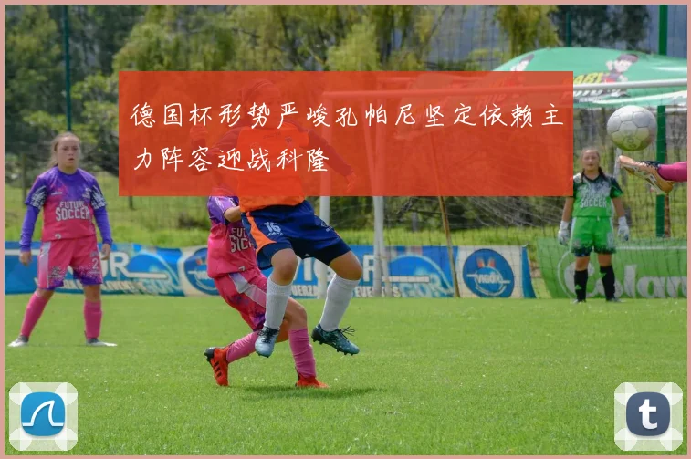 德国杯形势严峻孔帕尼坚定依赖主力阵容迎战科隆