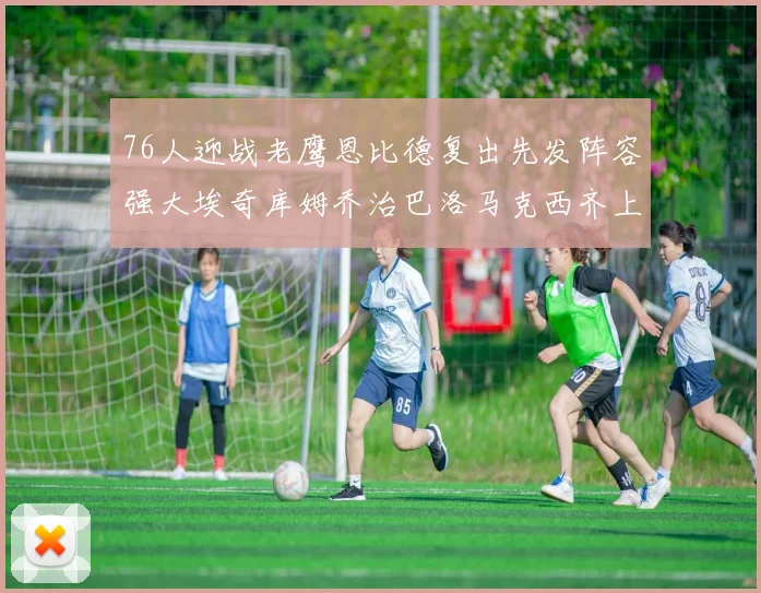 76人迎战老鹰恩比德复出先发阵容强大埃奇库姆乔治巴洛马克西齐上阵