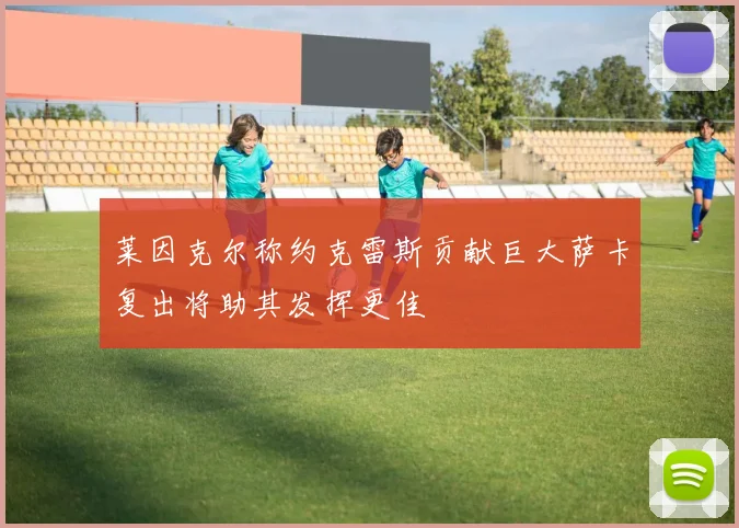 莱因克尔称约克雷斯贡献巨大萨卡复出将助其发挥更佳