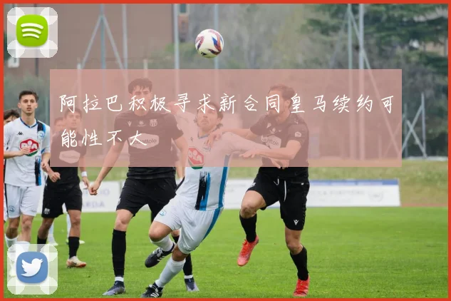 阿拉巴积极寻求新合同皇马续约可能性不大