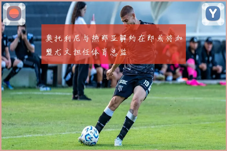 奥托利尼与热那亚解约在即或将加盟尤文担任体育总监