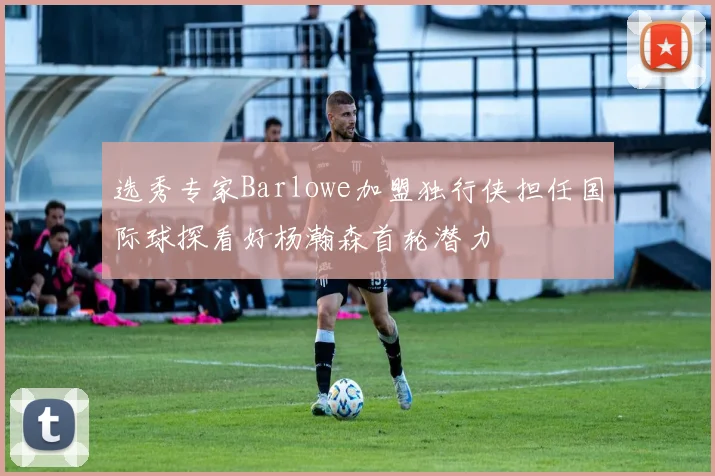 选秀专家Barlowe加盟独行侠担任国际球探看好杨瀚森首轮潜力