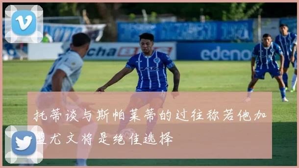 托蒂谈与斯帕莱蒂的过往称若他加盟尤文将是绝佳选择