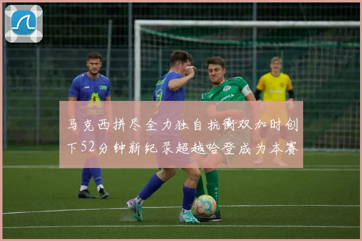 马克西拼尽全力独自抗衡双加时创下52分钟新纪录超越哈登成为本赛季联盟第一