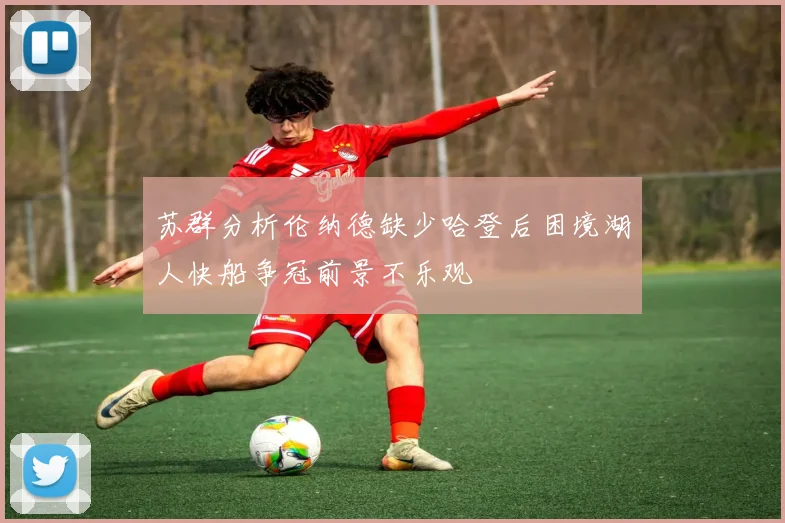 苏群分析伦纳德缺少哈登后困境湖人快船争冠前景不乐观