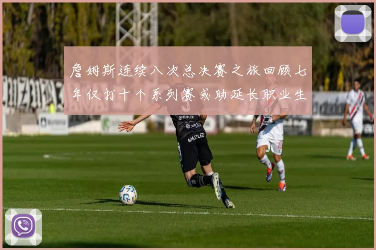 詹姆斯连续八次总决赛之旅回顾七年仅打十个系列赛或助延长职业生涯