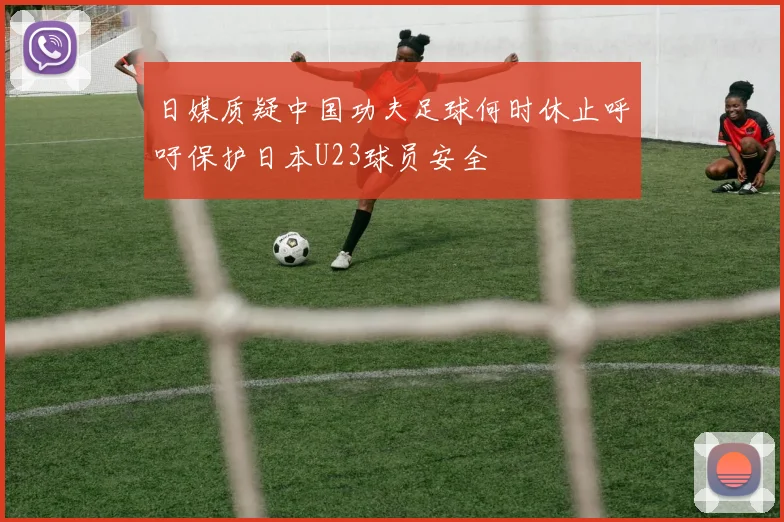 日媒质疑中国功夫足球何时休止呼吁保护日本U23球员安全