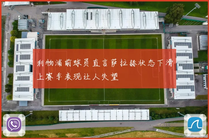 利物浦前球员直言萨拉赫状态下滑上赛季表现让人失望