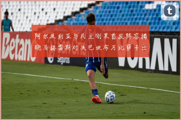 阿尔及利亚与民主刚果首发阵容揭晓马赫雷斯对决巴坎布万比萨卡出战