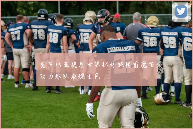 克罗地亚稳居世界杯晋级榜首魔笛助力球队表现出色