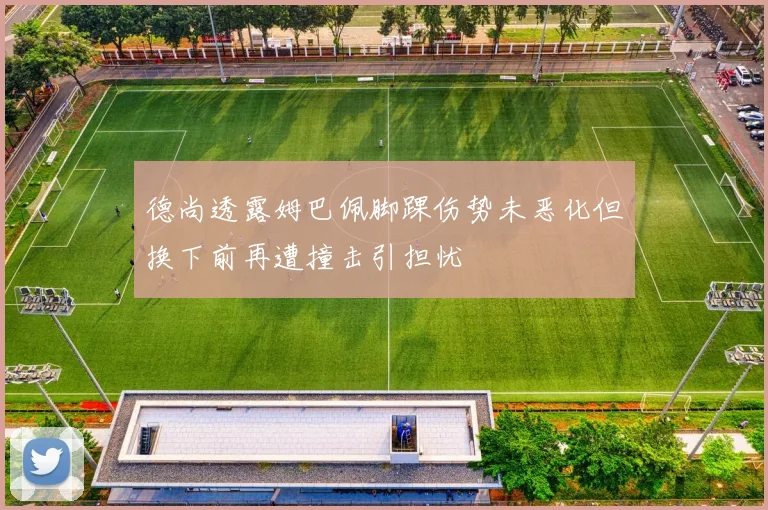 德尚透露姆巴佩脚踝伤势未恶化但换下前再遭撞击引担忧