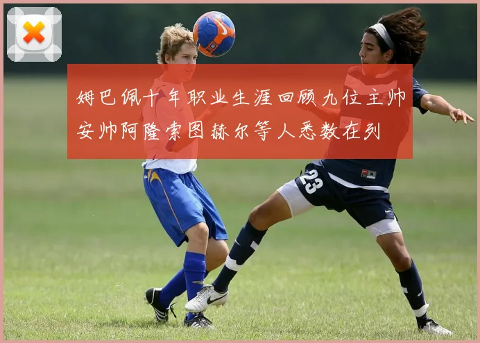 姆巴佩十年职业生涯回顾九位主帅安帅阿隆索图赫尔等人悉数在列