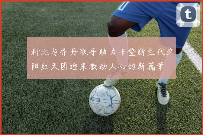 科比与乔丹联手助力卡登新生代夕阳红天团迎来激动人心的新篇章