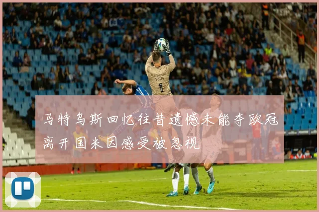 马特乌斯回忆往昔遗憾未能夺欧冠离开国米因感受被忽视
