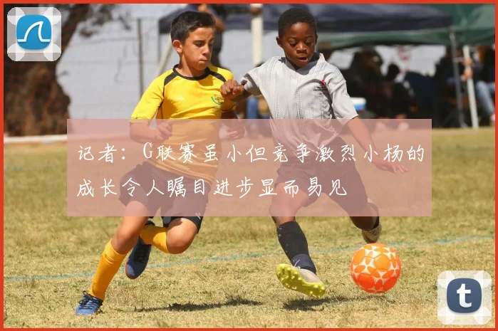 记者：G联赛虽小但竞争激烈小杨的成长令人瞩目进步显而易见