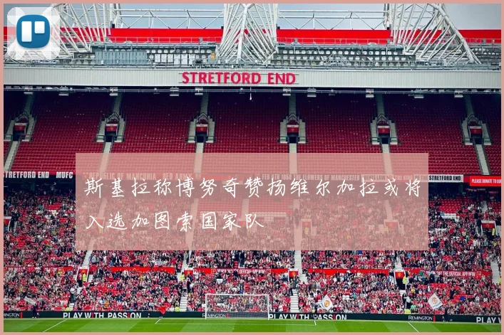 斯基拉称博努奇赞扬维尔加拉或将入选加图索国家队