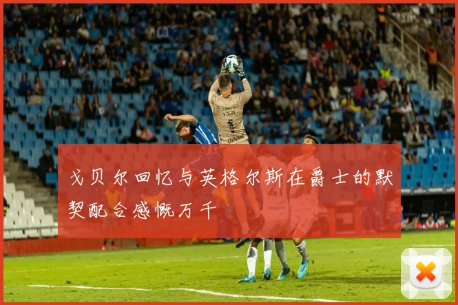 戈贝尔回忆与英格尔斯在爵士的默契配合感慨万千