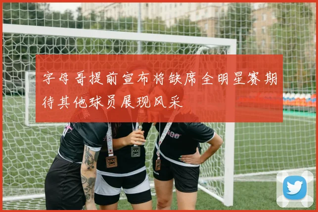 字母哥提前宣布将缺席全明星赛期待其他球员展现风采